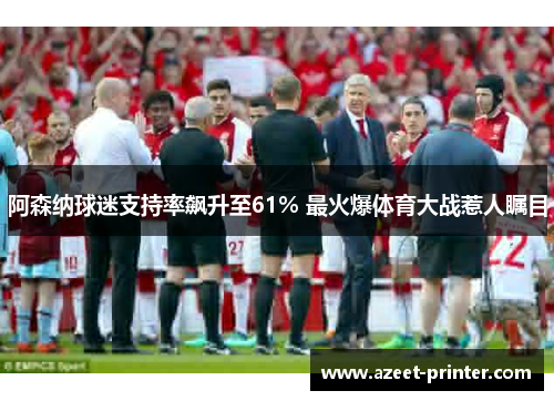 阿森纳球迷支持率飙升至61% 最火爆体育大战惹人瞩目